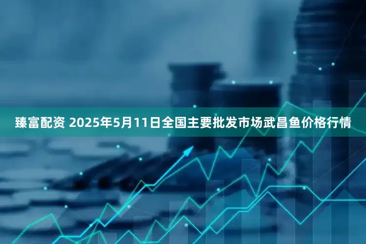 臻富配资 2025年5月11日全国主要批发市场武昌鱼价格行情