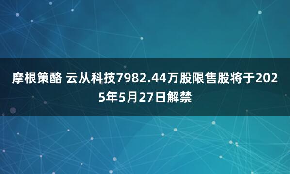 摩根策酪 云从科技7982.44万股限售股将于2025年5月27日解禁
