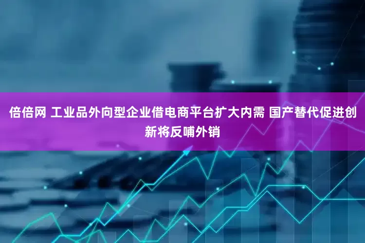 倍倍网 工业品外向型企业借电商平台扩大内需 国产替代促进创新将反哺外销