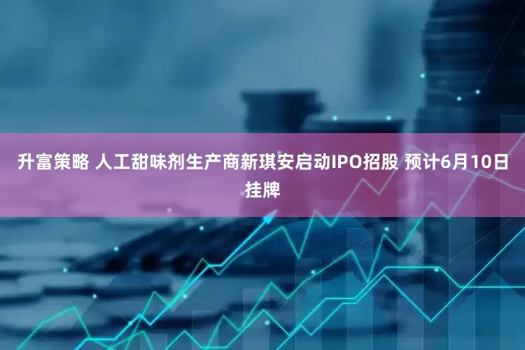 升富策略 人工甜味剂生产商新琪安启动IPO招股 预计6月10日挂牌