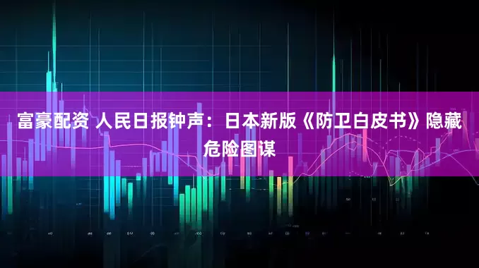 富豪配资 人民日报钟声：日本新版《防卫白皮书》隐藏危险图谋
