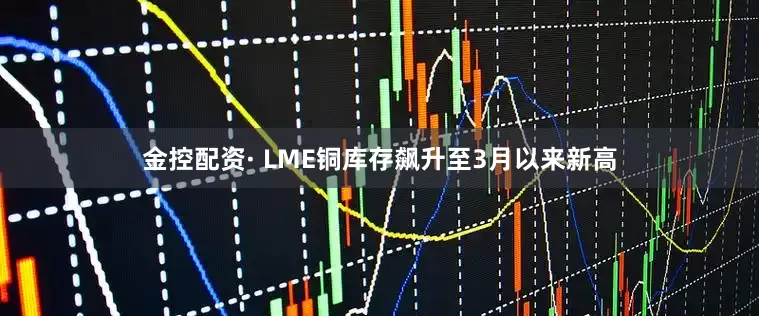 金控配资· LME铜库存飙升至3月以来新高