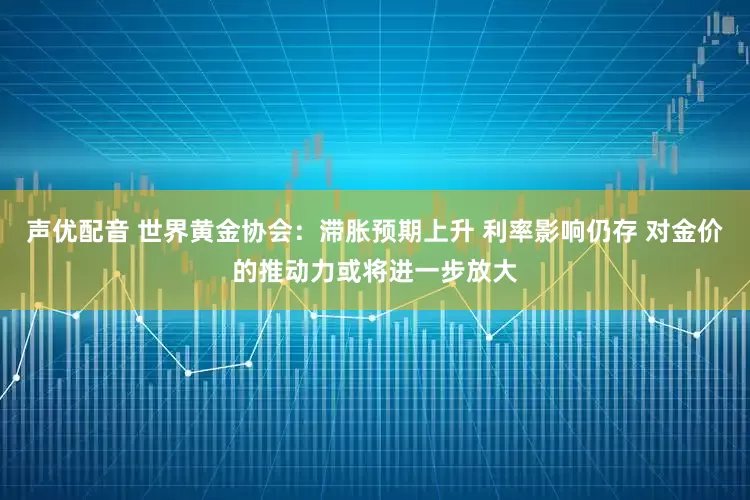 声优配音 世界黄金协会：滞胀预期上升 利率影响仍存 对金价的推动力或将进一步放大