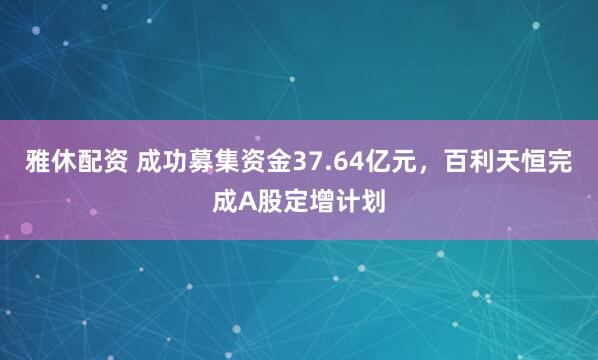 雅休配资 成功募集资金37.64亿元，百利天恒完成A股定增计划