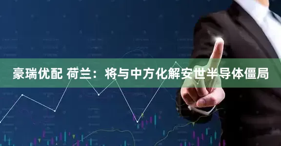 豪瑞优配 荷兰：将与中方化解安世半导体僵局