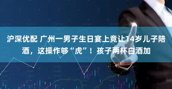 沪深优配 广州一男子生日宴上竟让14岁儿子陪酒，这操作够“虎”！孩子两杯白酒加